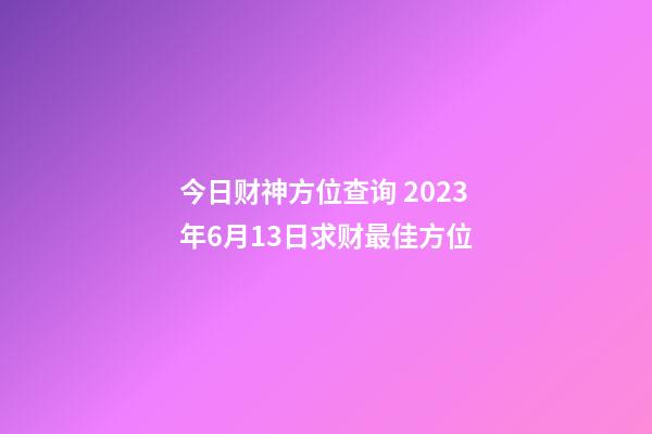 今日财神方位查询 2023年6月13日求财最佳方位